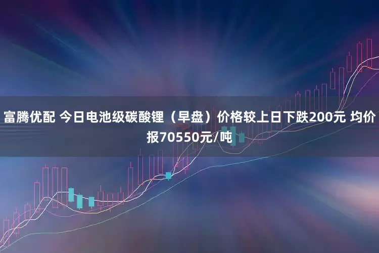 富腾优配 今日电池级碳酸锂（早盘）价格较上日下跌200元 均价报70550元/吨