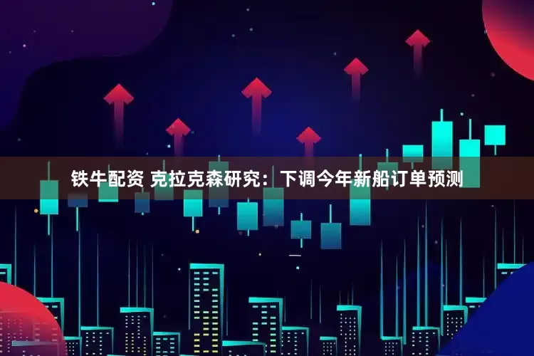 铁牛配资 克拉克森研究：下调今年新船订单预测
