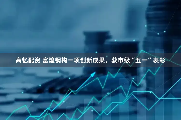 高忆配资 富煌钢构一项创新成果，获市级“五一”表彰