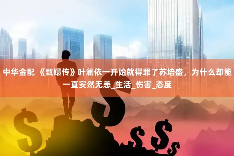 中华金配 《甄嬛传》叶澜依一开始就得罪了苏培盛，为什么却能一直安然无恙_生活_伤害_态度