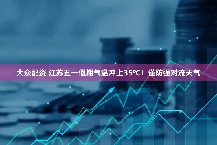 大众配资 江苏五一假期气温冲上35℃！谨防强对流天气