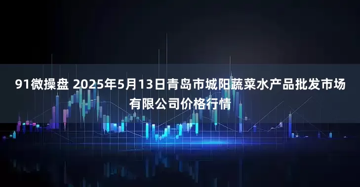 91微操盘 2025年5月13日青岛市城阳蔬菜水产品批发市场有限公司价格行情