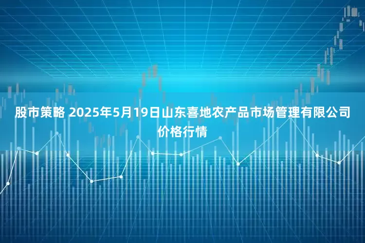 股市策略 2025年5月19日山东喜地农产品市场管理有限公司价格行情