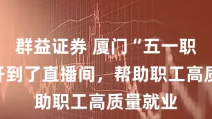 群益证券 厦门“五一职介所”开到了直播间，帮助职工高质量就业