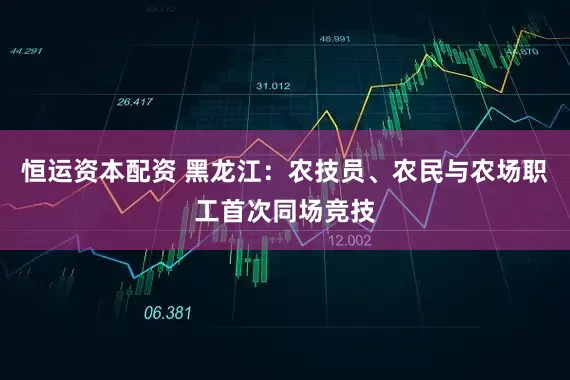 恒运资本配资 黑龙江：农技员、农民与农场职工首次同场竞技