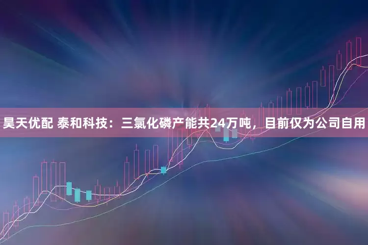 昊天优配 泰和科技：三氯化磷产能共24万吨，目前仅为公司自用