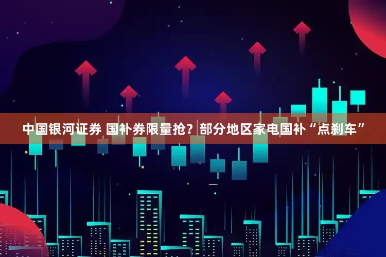 中国银河证券 国补券限量抢？部分地区家电国补“点刹车”