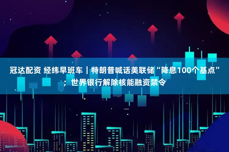 冠达配资 经纬早班车｜特朗普喊话美联储“降息100个基点”；世界银行解除核能融资禁令