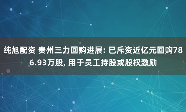 纯旭配资 贵州三力回购进展: 已斥资近亿元回购786.93万股, 用于员工持股或股权激励