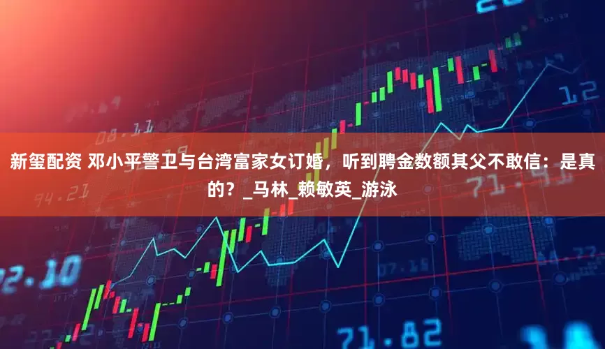 新玺配资 邓小平警卫与台湾富家女订婚，听到聘金数额其父不敢信：是真的？_马林_赖敏英_游泳