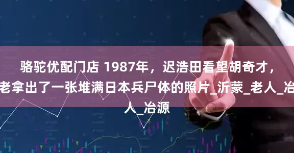 骆驼优配门店 1987年，迟浩田看望胡奇才，胡老拿出了一张堆满日本兵尸体的照片_沂蒙_老人_冶源