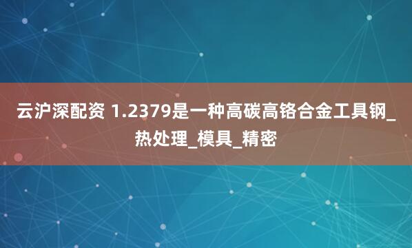 云沪深配资 1.2379是一种高碳高铬合金工具钢_热处理_模具_精密
