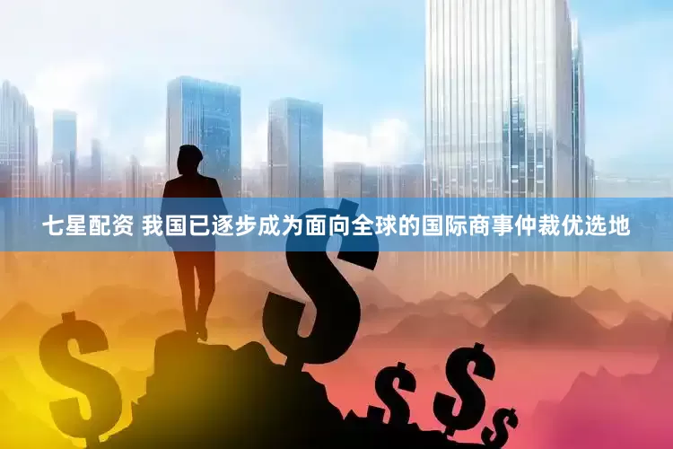 七星配资 我国已逐步成为面向全球的国际商事仲裁优选地