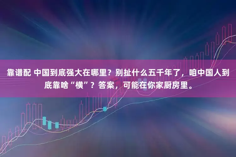 靠谱配 中国到底强大在哪里？别扯什么五千年了，咱中国人到底靠啥“横”？答案，可能在你家厨房里。