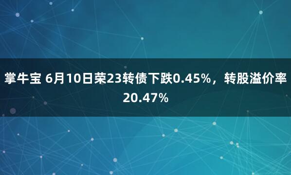 掌牛宝 6月10日荣23转债下跌0.45%，转股溢价率20.47%