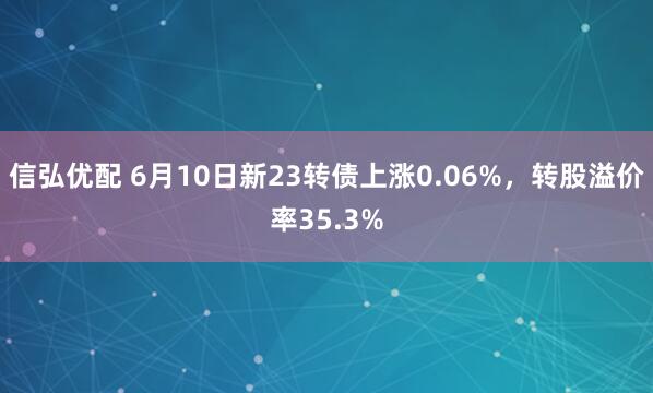信弘优配 6月10日新23转债上涨0.06%，转股溢价率35.3%