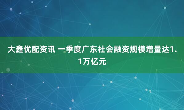 大鑫优配资讯 一季度广东社会融资规模增量达1.1万亿元
