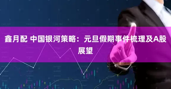 鑫月配 中国银河策略：元旦假期事件梳理及A股展望