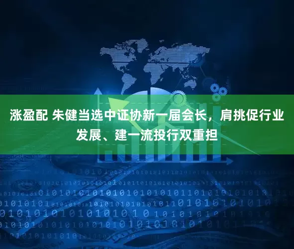 涨盈配 朱健当选中证协新一届会长，肩挑促行业发展、建一流投行双重担