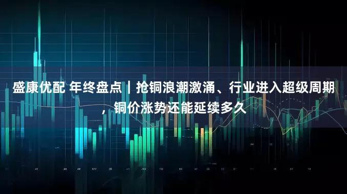 盛康优配 年终盘点｜抢铜浪潮激涌、行业进入超级周期，铜价涨势还能延续多久