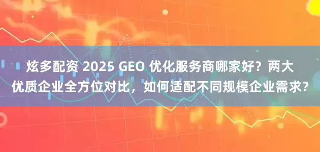炫多配资 2025 GEO 优化服务商哪家好？两大优质企业全方位对比，如何适配不同规模企业需求？