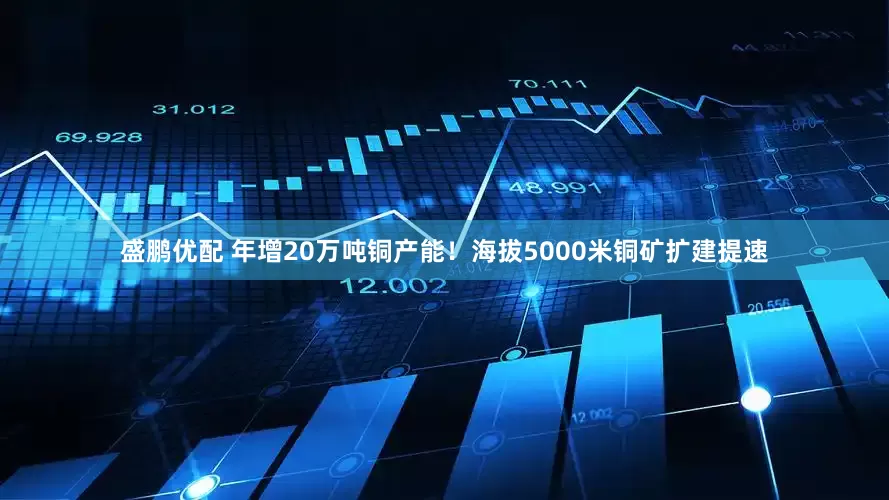 盛鹏优配 年增20万吨铜产能！海拔5000米铜矿扩建提速